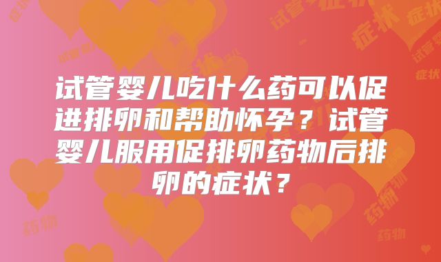 试管婴儿吃什么药可以促进排卵和帮助怀孕?试管婴儿服用促排卵药物后排卵的症状?