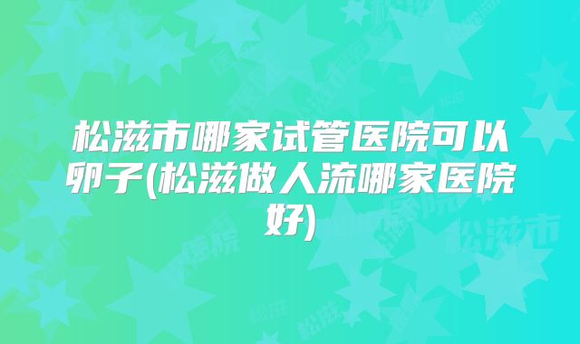 松滋市哪家试管医院可以卵子(松滋做人流哪家医院好)
