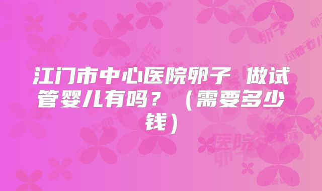 江门市中心医院卵子 做试管婴儿有吗?(需要多少钱)