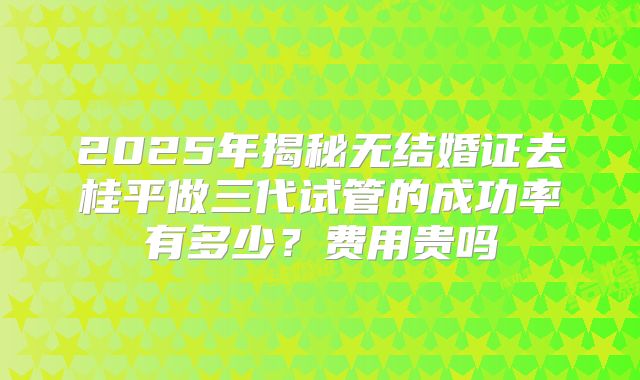 2025年揭秘无结婚证去桂平做三代试管的成功率有多少?费用贵吗