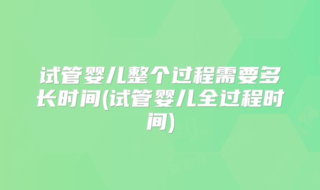 试管婴儿整个过程需要多长时间(试管婴儿全过程时间)