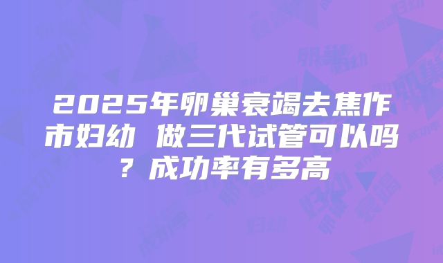 2025年卵巢衰竭去焦作市妇幼 做三代试管可以吗？成功率有多高