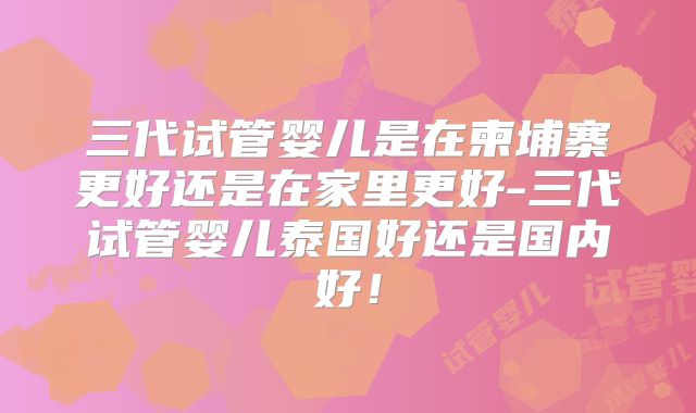 三代试管婴儿是在柬埔寨更好还是在家里更好-三代试管婴儿泰国好还是国内好！