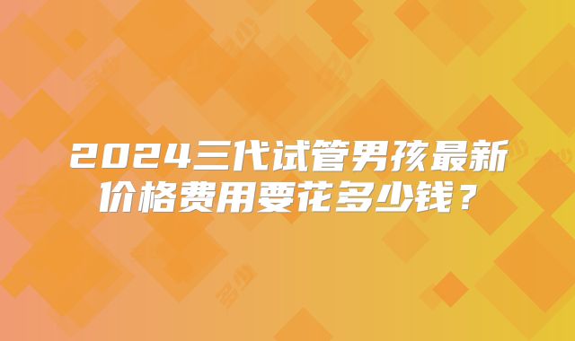 2024三代试管男孩最新价格费用要花多少钱？
