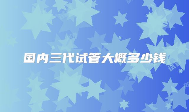 国内三代试管大概多少钱