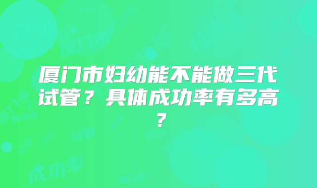 厦门市妇幼能不能做三代试管?具体成功率有多高?