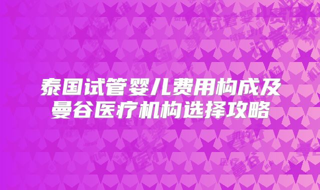 泰国试管婴儿费用构成及曼谷医疗机构选择攻略