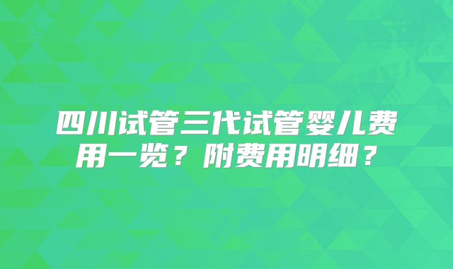 四川试管三代试管婴儿费用一览？附费用明细？