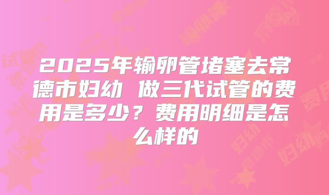 2025年输卵管堵塞去常德市妇幼 做三代试管的费用是多少？费用明细是怎么样的