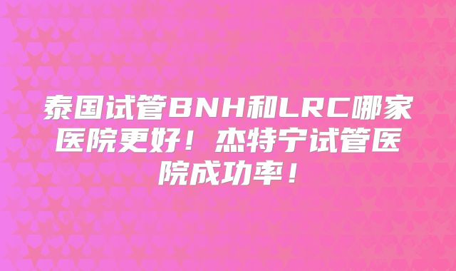 泰国试管BNH和LRC哪家医院更好！杰特宁试管医院成功率！