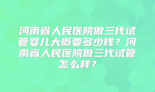河南省人民医院做三代试管婴儿大概要多少钱？河南省人民医院做三代试管怎么样？