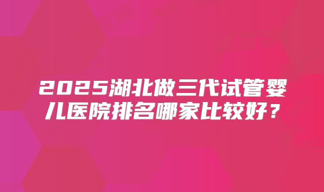 2025湖北做三代试管婴儿医院排名哪家比较好？