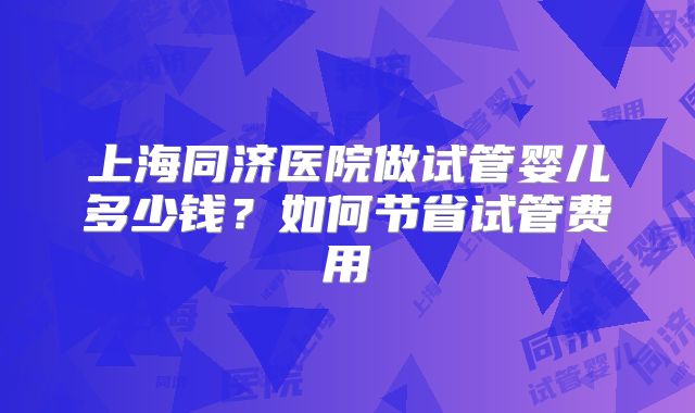 上海同济医院做试管婴儿多少钱?如何节省试管费用