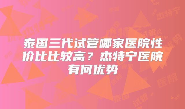 泰国三代试管哪家医院性价比比较高？杰特宁医院有何优势