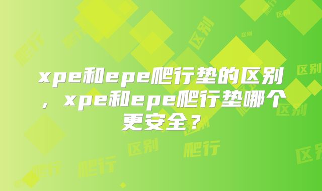 xpe和epe爬行垫的区别，xpe和epe爬行垫哪个更安全？