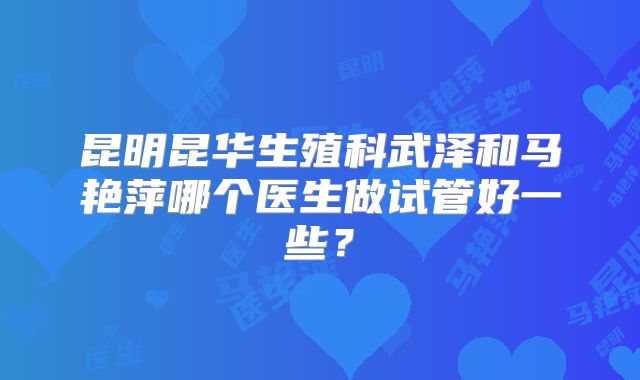 昆明昆华生殖科武泽和马艳萍哪个医生做试管好一些？
