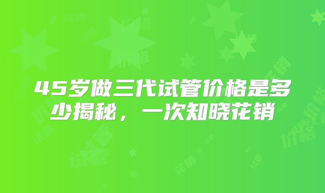 45岁做三代试管价格是多少揭秘，一次知晓花销