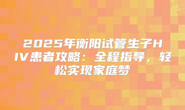 2025年衡阳试管生子HIV患者攻略：全程指导，轻松实现家庭梦