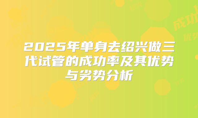 2025年单身去绍兴做三代试管的成功率及其优势与劣势分析