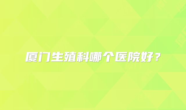 厦门生殖科哪个医院好?