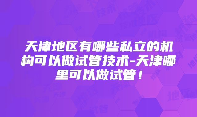 天津地区有哪些私立的机构可以做试管技术-天津哪里可以做试管！