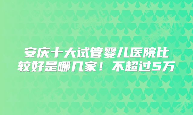 安庆十大试管婴儿医院比较好是哪几家！不超过5万