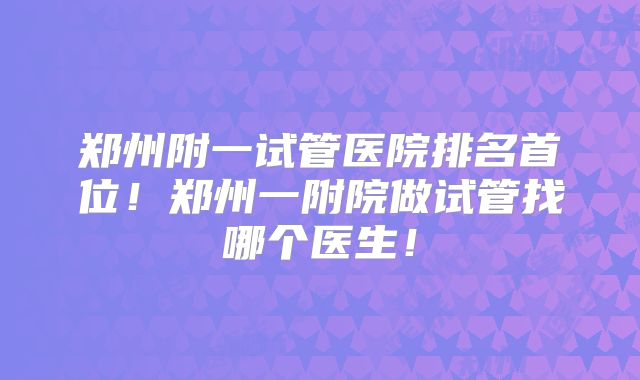 郑州附一试管医院排名首位！郑州一附院做试管找哪个医生！