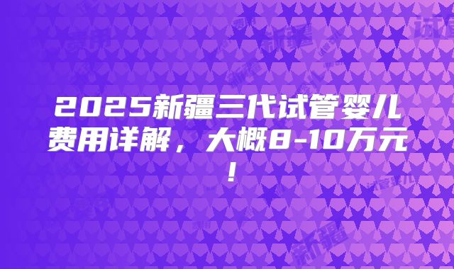 2025新疆三代试管婴儿费用详解，大概8-10万元！