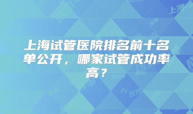 上海试管医院排名前十名单公开，哪家试管成功率高？