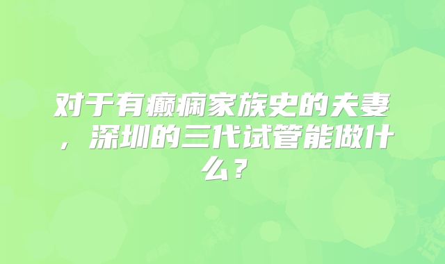 对于有癫痫家族史的夫妻,深圳的三代试管能做什么?