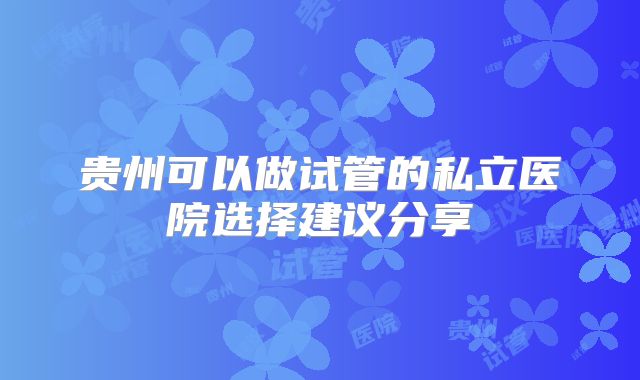 贵州可以做试管的私立医院选择建议分享
