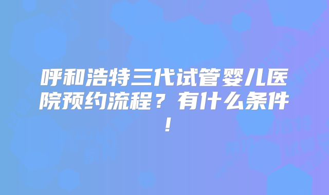 呼和浩特三代试管婴儿医院预约流程?有什么条件!
