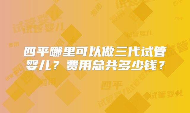 四平哪里可以做三代试管婴儿?费用总共多少钱?