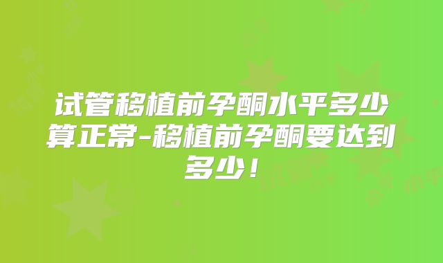 试管移植前孕酮水平多少算正常-移植前孕酮要达到多少！