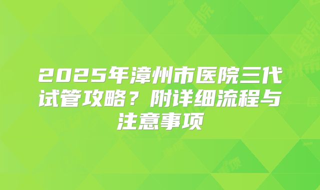 2025年漳州市医院三代试管攻略?附详细流程与注意事项