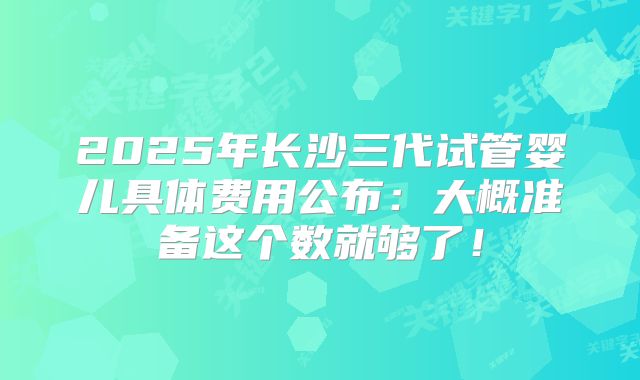 2025年长沙三代试管婴儿具体费用公布：大概准备这个数就够了！