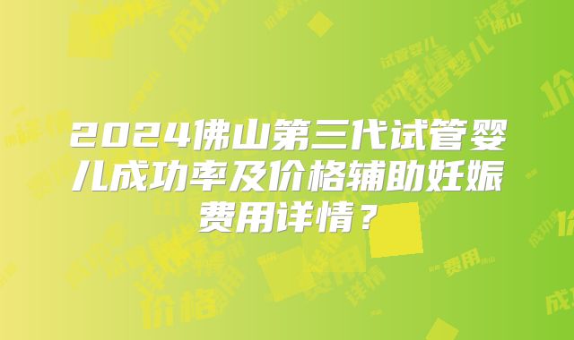 2024佛山第三代试管婴儿成功率及价格辅助妊娠费用详情？