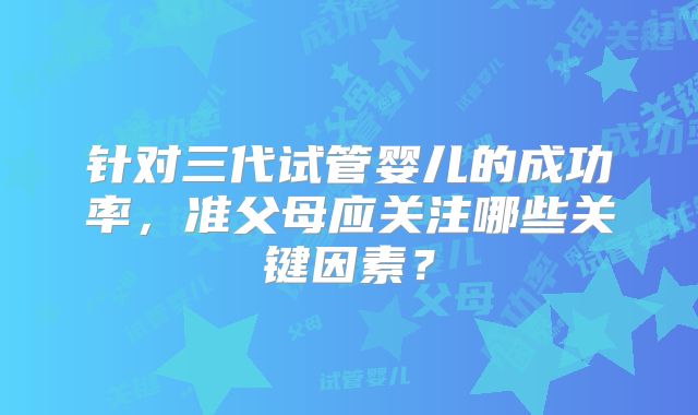 针对三代试管婴儿的成功率，准父母应关注哪些关键因素？