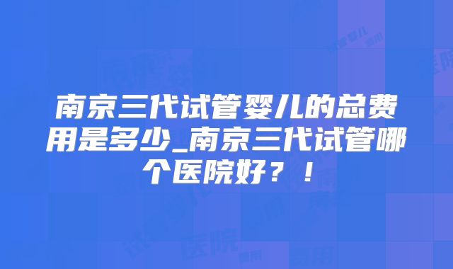 南京三代试管婴儿的总费用是多少_南京三代试管哪个医院好?!