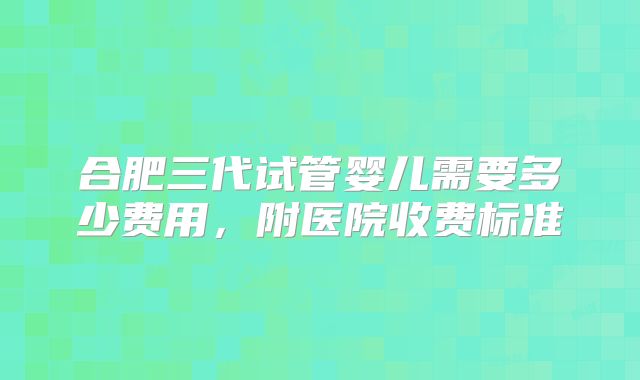 合肥三代试管婴儿需要多少费用，附医院收费标准