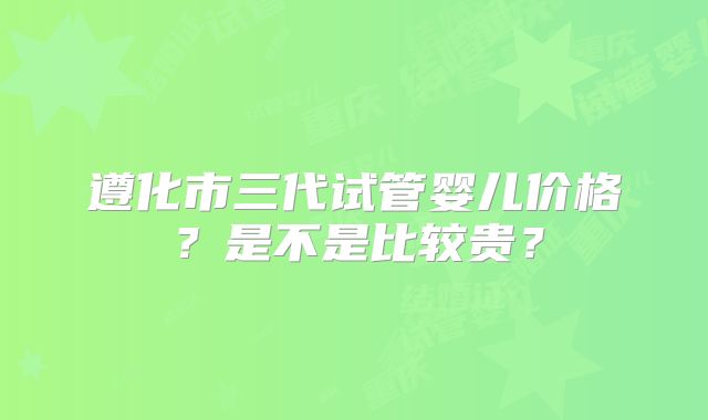 遵化市三代试管婴儿价格？是不是比较贵？
