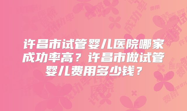 许昌市试管婴儿医院哪家成功率高？许昌市做试管婴儿费用多少钱？