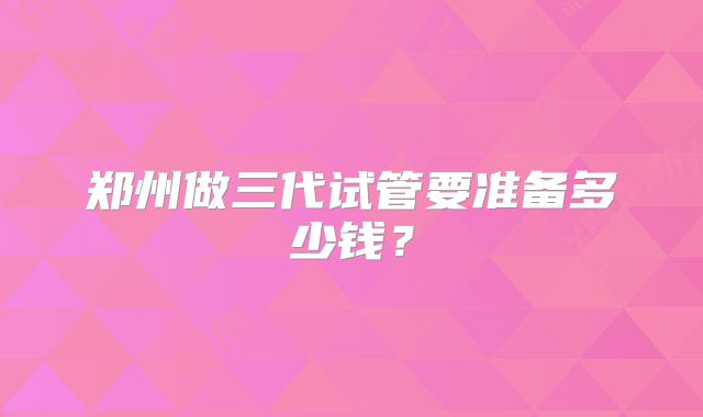 郑州做三代试管要准备多少钱?