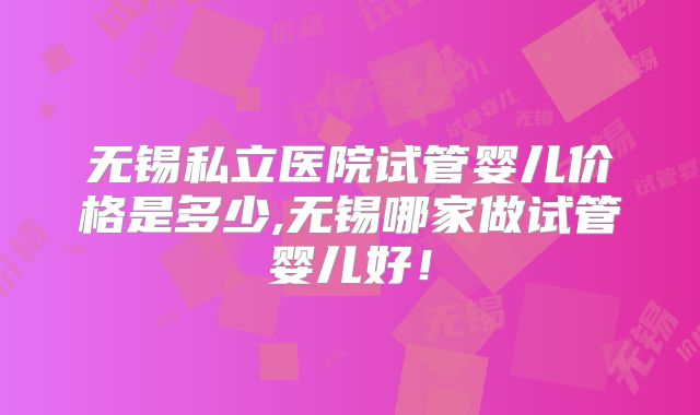 无锡私立医院试管婴儿价格是多少,无锡哪家做试管婴儿好！