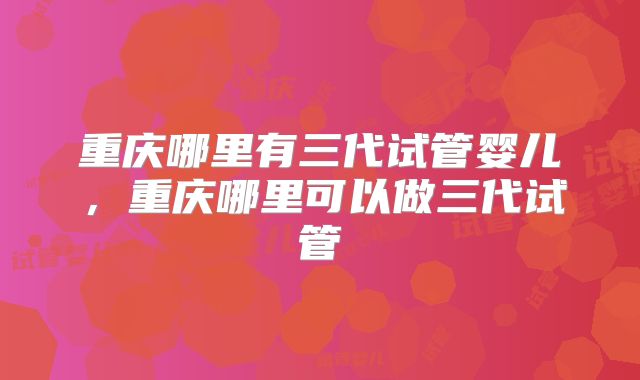 重庆哪里有三代试管婴儿,重庆哪里可以做三代试管