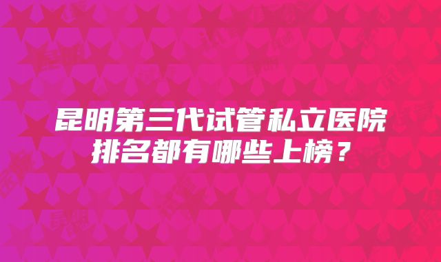 昆明第三代试管私立医院排名都有哪些上榜?