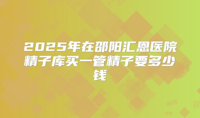 2025年在邵阳汇恩医院精子库买一管精子要多少钱