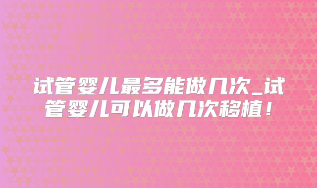 试管婴儿最多能做几次_试管婴儿可以做几次移植！