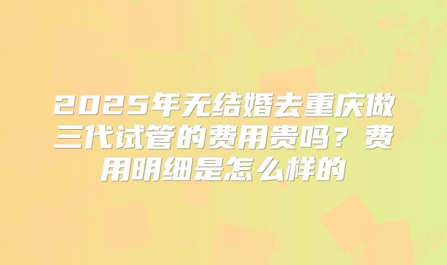 2025年无结婚去重庆做三代试管的费用贵吗？费用明细是怎么样的