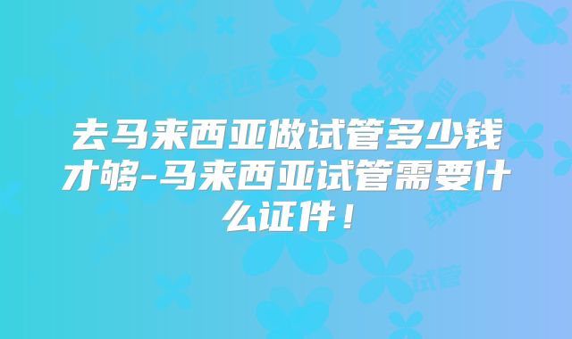 去马来西亚做试管多少钱才够-马来西亚试管需要什么证件!